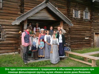 Это чудо соприкосновения с традициями и обычаями происходило при
  помощи фольклорной группы музея «Кижи» возле дома Яковлева.
 