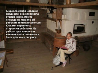 Анджела самая младшая
среди нас, она закончила
второй класс. Но это
никогда не мешало ей
работать и интересоваться
Кижами наравне со
старшими ребятами. Ее
работы трогательны и
наивны, как и полагается
быть детскому рисунку.
 