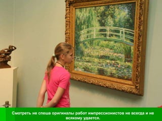 Смотреть не спеша оригиналы работ импрессионистов не всегда и не
                        всякому удается.
 