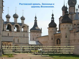 Ростовский кремль. Звонница и
                          церковь Вознесения.




Ростов упоминается с девятого века. На Руси был славен колокольными звонами,
которые отличались от европейских. С 18 века в Ростове процветает уникальный
 промысел - эмалевая роспись финифть, которая и сейчас является одним из
  символов города. Для нас Ростов Великий представлял большой интерес как
                          этнокультурное явление.
 