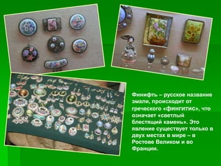 Финифть – русское название
эмали, происходит от
греческого «фингитис», что
означает «светлый
блестящий камень». Это
явление существует только в
двух местах в мире – в
Ростове Великом и во
Франции.
 