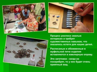 Процесс росписи эмалью
интересен и требует
художественных навыков, что
оказалось кстати для наших детей.
Расписаные и обожженные в
муфельной печи изделия
вставляются в ювелирную оправу.
Это заготовки - когда их
посеребрят, то у них будет очень
приятный вид.
 