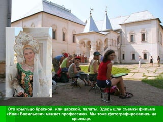 Это крыльцо Красной, или царской, палаты. Здесь шли съемки фильма
«Иван Васильевич меняет профессию». Мы тоже фотографировались на
                             крыльце.
 