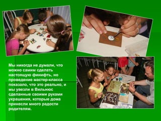 Мы никогда не думали, что
можно самим сделать
настоящую финифть, но
проведение мастер-класса
показало, что это реально, и
мы увезли в Вильнюс
сделанные своими руками
украшения, которые дома
принесли много радости
родителям.
 