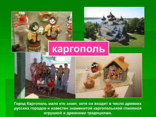 каргополь




Город Каргополь мало кто знает, хотя он входит в число древних
русских городов и известен знаменитой каргопольской глиняной
              игрушкой и древними традициями.
 