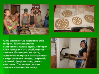 А это знаменитые каргопольские
тетерки. Такие лакомства
выпекались только здесь. «Тетера»
или «тетерка» - это особое витое
печенье. Его готовят из теста,
скатанного в жгуты и выкладывают
в виде волн или петель, спиралей,
растений, фигурок птиц, реже -
животных. С помощью такого
печенья «закликали» весну.
 