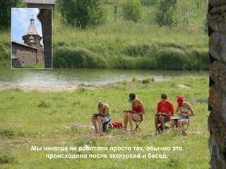 Мы никогда не работали просто так, обычно это
    происходило после экскурсий и бесед.
 