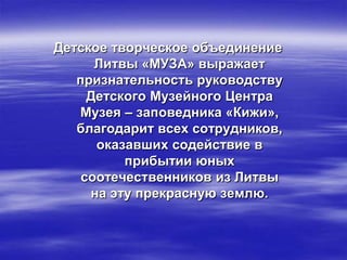 Детское творческое объединение
      Литвы «МУЗА» выражает
   признательность руководству
     Детского Музейного Центра
   Музея – заповедника «Кижи»,
   благодарит всех сотрудников,
      оказавших содействие в
          прибытии юных
    соотечественников из Литвы
     на эту прекрасную землю.
 