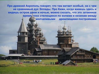 Про древний Акрополь говорят, что там витает особый, ни с чем
    не сравнимый дух Эллады. Про Кижи, когда живешь здесь и
видишь остров днем и ночью, можно сказать, что это затаенное
           время, тихо стелющееся по холмам и низинам между
                    молчаливыми дремлющими постройками
 