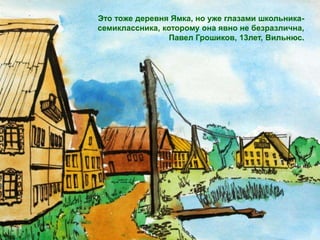 Это тоже деревня Ямка, но уже глазами школьника-
семиклассника, которому она явно не безразлична,
                 Павел Грошиков, 13лет, Вильнюс.
 