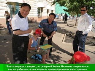 Эти «товарищи», видимо, из северной Кореи. Им очень понравилось,
 как мы работали, и они всячески демонстрировали свою приязнь.
 