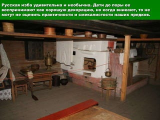 Русская изба удивительна и необычна. Дети до поры ее
воспринимают как хорошую декорацию, но когда вникают, то не
могут не оценить практичности и смекалистости наших предков.
 