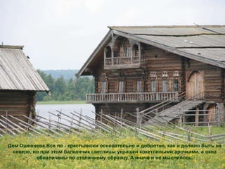 Дом Ошевнева.Все по - крестьянски основательно и добротно, как и должно быть на
 севере, но при этом балкончик светлицы украшен кокетливыми арочками, а окна
          обналичены по столичному образцу. А иначе и не мыслилось.
 