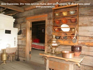 Дом Ошевнева. Это тоже кусочек быта. Для крестьянина 19 века очень даже
                           впечатлительно.
 