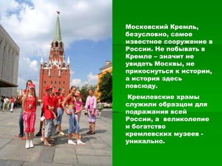 Московский Кремль,
безусловно, самое
известное сооружение в
России. Не побывать в
Кремле – значит не
увидеть Москвы, не
прикоснуться к истории,
а история здесь
повсюду.
 Кремлевские храмы
служили образцом для
подражания всей
России, а великолепие
и богатство
кремлевских музеев -
уникально.
 