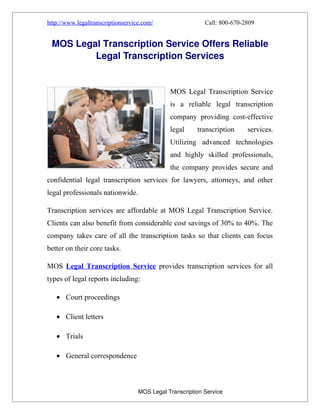 http://www.legaltranscriptionservice.com/                                      Call: 800-670-2809


     MOS Legal Transcription Service Offers Reliable 
             Legal Transcription Services


                                                             MOS Legal Transcription Service
                                                             is a reliable legal transcription
                                                             company providing cost-effective
                                                             legal         transcription      services.
                                                             Utilizing advanced technologies
                                                             and highly skilled professionals,
                                                             the company provides secure and
confidential legal transcription services for lawyers, attorneys, and other
legal professionals nationwide.

Transcription services are affordable at MOS Legal Transcription Service.
Clients can also benefit from considerable cost savings of 30% to 40%. The
company takes care of all the transcription tasks so that clients can focus
better on their core tasks.

MOS Legal Transcription Service provides transcription services for all
types of legal reports including:

      • Court proceedings

      • Client letters

      • Trials

      • General correspondence


  

                                                         MOS Legal Transcription Service
 
