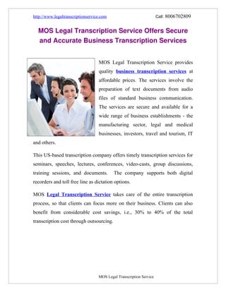 http://www.legaltranscriptionservice.com                                          Call: 8006702809


    MOS Legal Transcription Service Offers Secure 
    and Accurate Business Transcription Services


                                                MOS Legal Transcription Service provides
                                                quality business transcription services at
                                                affordable prices. The services involve the
                                                preparation of text documents from audio
                                                files of standard business communication.
                                                The services are secure and available for a
                                                wide range of business establishments - the
                                                manufacturing sector, legal and medical
                                                businesses, investors, travel and tourism, IT
and others.

This US-based transcription company offers timely transcription services for
seminars, speeches, lectures, conferences, video-casts, group discussions,
training sessions, and documents.                          The company supports both digital
recorders and toll free line as dictation options.

MOS Legal Transcription Service takes care of the entire transcription
process, so that clients can focus more on their business. Clients can also
benefit from considerable cost savings, i.e., 30% to 40% of the total
transcription cost through outsourcing.




 

                                                          MOS Legal Transcription Service
 