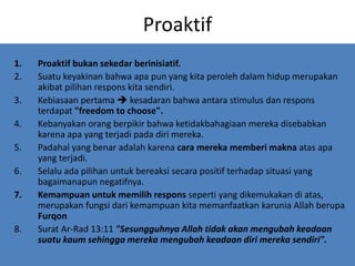 Proaktif
1. Proaktif bukan sekedar berinisiatif.
2. Suatu keyakinan bahwa apa pun yang kita peroleh dalam hidup merupakan
akibat pilihan respons kita sendiri.
3. Kebiasaan pertama  kesadaran bahwa antara stimulus dan respons
terdapat "freedom to choose".
4. Kebanyakan orang berpikir bahwa ketidakbahagiaan mereka disebabkan
karena apa yang terjadi pada diri mereka.
5. Padahal yang benar adalah karena cara mereka memberi makna atas apa
yang terjadi.
6. Selalu ada pilihan untuk bereaksi secara positif terhadap situasi yang
bagaimanapun negatifnya.
7. Kemampuan untuk memilih respons seperti yang dikemukakan di atas,
merupakan fungsi dari kemampuan kita memanfaatkan karunia Allah berupa
Furqon
8. Surat Ar-Rad 13:11 "Sesungguhnya Allah tidak akan mengubah keadaan
suatu kaum sehingga mereka mengubah keadaan diri mereka sendiri".
 