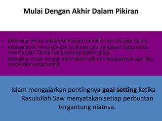 Mulai Dengan Akhir Dalam Pikiran
• Kebiasaan kedua adalah kebiasaan memiliki visi, misi dan tujuan.
• Kebiasaan ini menunjukkan arah dan cara menjalani hidup serta
menentukan hal-hal yang penting dalam hidup.
• Kebiasaan mulai dengan akhir dalam pikiran mengajarkan agar kita
menuliskan programnya.
Islam mengajarkan pentingnya goal setting ketika
Rasulullah Saw menyatakan setiap perbuatan
tergantung niatnya.
 