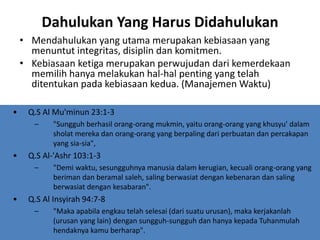 Dahulukan Yang Harus Didahulukan
• Mendahulukan yang utama merupakan kebiasaan yang
menuntut integritas, disiplin dan komitmen.
• Kebiasaan ketiga merupakan perwujudan dari kemerdekaan
memilih hanya melakukan hal-hal penting yang telah
ditentukan pada kebiasaan kedua. (Manajemen Waktu)
• Q.S Al Mu'minun 23:1-3
– "Sungguh berhasil orang-orang mukmin, yaitu orang-orang yang khusyu' dalam
sholat mereka dan orang-orang yang berpaling dari perbuatan dan percakapan
yang sia-sia",
• Q.S Al-'Ashr 103:1-3
– "Demi waktu, sesungguhnya manusia dalam kerugian, kecuali orang-orang yang
beriman dan beramal saleh, saling berwasiat dengan kebenaran dan saling
berwasiat dengan kesabaran".
• Q.S Al Insyirah 94:7-8
– "Maka apabila engkau telah selesai (dari suatu urusan), maka kerjakanlah
(urusan yang lain) dengan sungguh-sungguh dan hanya kepada Tuhanmulah
hendaknya kamu berharap".
 