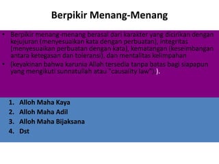 Berpikir Menang-Menang
• Berpikir menang-menang berasal dari karakter yang dicirikan dengan
kejujuran (menyesuaikan kata dengan perbuatan), integritas
(menyesuaikan perbuatan dengan kata), kematangan (keseimbangan
antara ketegasan dan toleransi), dan mentalitas kelimpahan
• (keyakinan bahwa karunia Allah tersedia tanpa batas bagi siapapun
yang mengikuti sunnatullah atau "causality law").).
1. Alloh Maha Kaya
2. Alloh Maha Adil
3. Alloh Maha Bijaksana
4. Dst
 