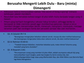 Berusaha Mengerti Lebih Dulu - Baru (minta)
Dimengerti
• Kebiasaan kelima menunjukkan bahwa "the secret of living is giving" (rahasia
kehidupan adalah memberi).
• Rasulullah Saw bersabda bahwa tangan di atas lebih mulia daripada tangan yang di
bawah.
• Petani yang berhasil mengetahui rahasia hidup tersebut, sehingga ketika ia
bersawah ia tidak meminta sawah agar memberinya panenan, tetapi ia terus
memberi dengan menyemaikan benih, menanam, menyirami, memupuk, menjaga
tanaman padi dari serangan hama dan penyakit sampai tiba saat memanen.
• QS: Al Zalzalah 99:7-8
– "Barangsiapa mengerjakan kebaikan seberat zarrah, niscaya dia akan melihat balasannya
dan barangsiapa mengerjakan keburukan seberat zarrah, dia akan melihat balasannya"
• QS Ar-Rahman 55:60-61
– "Tiadalah balasan kebaikan, melainkan kebaikan pula, maka nikmat Tuhanmu yang
manakah yang kamu dustakan".
• QS Al Baqarah 2:261
– "Perumpamaan orang yang memberi di jalan Allah, adalah seumpama sebuah biji yang
menumbuhkan tujuh tangkai, pada tiap tangkai itu berisi seratus biji, dan
Allahmelipatgandakan bagi siapa yang dikehendaki-Nya, dan Allah Maha Luas (karunia-Nya)
lagi Maha Mengetahui.
 
