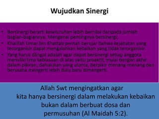 Wujudkan Sinergi
• Bersinergi berarti keseluruhan lebih bernilai daripada jumlah
bagian-bagiannya. Mengenai pentingnya bersinergi,
• Khalifah Umar bin Khattab pernah berujar bahwa kejahatan yang
terorganisir dapat mengalahkan kebaikan yang tidak terorganisir.
• Yang harus diingat adalah agar dapat bersinergi setiap anggota
memiliki lima kebiasaan di atas yaitu proaktif, mulai dengan akhir
dalam pikiran, dahulukan yang utama, berpikir menang-menang dan
berusaha mengerti lebih dulu baru dimengerti.
Allah Swt mengingatkan agar
kita hanya bersinergi dalam melakukan kebaikan
bukan dalam berbuat dosa dan
permusuhan (Al Maidah 5:2).
 