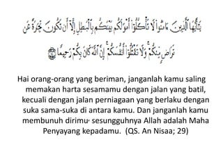 Hai orang-orang yang beriman, janganlah kamu saling
memakan harta sesamamu dengan jalan yang batil,
kecuali dengan jalan perniagaan yang berlaku dengan
suka sama-suka di antara kamu. Dan janganlah kamu
membunuh dirimu, sesungguhnya Allah adalah Maha
Penyayang kepadamu. (QS. An Nisaa; 29)
 