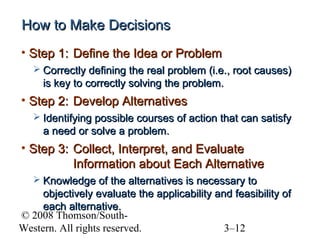 How to Make Decisions
• Step 1: Define the Idea or Problem
 Correctly defining the real problem (i.e., root causes)

is key to correctly solving the problem.

• Step 2: Develop Alternatives
 Identifying possible courses of action that can satisfy

a need or solve a problem.

• Step 3: Collect, Interpret, and Evaluate
Information about Each Alternative
 Knowledge of the alternatives is necessary to

objectively evaluate the applicability and feasibility of
each alternative.
© 2008 Thomson/SouthWestern. All rights reserved.
3–12

 