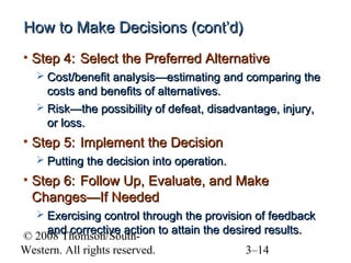 How to Make Decisions (cont’d)
• Step 4: Select the Preferred Alternative
 Cost/benefit analysis—estimating and comparing the

costs and benefits of alternatives.
 Risk—the possibility of defeat, disadvantage, injury,
or loss.

• Step 5: Implement the Decision
 Putting the decision into operation.

• Step 6: Follow Up, Evaluate, and Make
Changes—If Needed
 Exercising control through the provision of feedback

and corrective action to attain the desired results.
© 2008 Thomson/SouthWestern. All rights reserved.
3–14

 