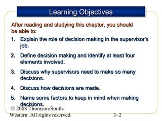 Learning Objectives
Learning Objectives
After reading and studying this chapter, you should
be able to:
1. Explain the role of decision making in the supervisor’s
job.
2. Define decision making and identify at least four
elements involved.
3. Discuss why supervisors need to make so many
decisions.
4. Discuss how decisions are made.
5. Name some factors to keep in mind when making
decisions.
© 2008 Thomson/SouthWestern. All rights reserved.
3–2

 