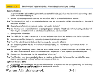 EXHIBIT 3.8

The Vroom-Yetton Model: Which Decision Style to Use

Decision Problem
As president of the Student Management Club at State University, you must make a decision concerning a date
for the annual student banquet.
Q1 Is there a quality requirement such that one solution is likely to be more rational than another?
Ans Yes. One solution is likely to be more rational since there are various dates that will be unsatisfactory because of
competing activities.
Q2 Do you have sufficient information to make a high-quality decision?
Ans No. You may have certain information on competing dates for some officially scheduled university activities, but
there may be some other kinds of activities going on that you are unaware of.
Q3 Is the problem structured?
Ans Yes. Selection of a date for a banquet to be held within the next month is a well-structured decision problem.
Q4 Is acceptance of the decision by your subordinates critical to implementation?
Ans Yes. If the subordinates (and others) don’t show up, the banquet is a failure.
Q5 Is it reasonably certain that the decision would be accepted by you subordinates if you were to make it by
yourself?
Ans No. You might accidentally select a date that would not be suitable to your subordinates. For example, the day
you select could be one on which subordinates have a major exam or term papers due the following day.
Q6 Do members share the view that the banquet date is important?
Ans Yes. Members have shown good attendance at meetings and consider the banquet the highlight of the year.
Awards are presented, next year’s officers announced, and so on.
Optimum Decision Style
As president, you should share the problem with members as a group, with the group generating and evaluating
alternatives, and should attempt to arrive at a consensus decision.

© 2008 Thomson/SouthWestern. All rights reserved.

3–21

 