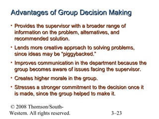 Advantages of Group Decision Making
• Provides the supervisor with a broader range of
information on the problem, alternatives, and
recommended solution.
• Lends more creative approach to solving problems,
since ideas may be “piggybacked.”
• Improves communication in the department because the
group becomes aware of issues facing the supervisor.
• Creates higher morale in the group.
• Stresses a stronger commitment to the decision once it
is made, since the group helped to make it.
© 2008 Thomson/SouthWestern. All rights reserved.

3–23

 