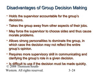 Disadvantages of Group Decision Making
• Holds the supervisor accountable for the group’s
decisions.
• Takes the group away from other aspects of their jobs.
• May force the supervisor to choose sides and thus cause
morale problems.
• Allows strong personalities to dominate the group, in
which case the decision may not reflect the entire
group’s opinion.
• Requires more supervisory skill in communicating and
clarifying the group’s role in a given decision.
• Is difficult to use if the decision must be made quickly.
© 2008 Thomson/SouthWestern. All rights reserved.
3–24

 