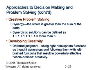 Approaches to Decision Making and
Problem Solving (cont’d)
• Creative Problem Solving
 Synergy—the whole is greater than the sum of the

parts.
 Synergistic solutions can be defined as
1 + 1 + 1 + 1 + 1 = more than 5.

• Developing Creativity
 Deferred judgment—using right-hemisphere functions

as thought generators and following them with leftbrained functions that result in powerfully effective
“whole-brained” creativity.
© 2008 Thomson/SouthWestern. All rights reserved.

3–25

 