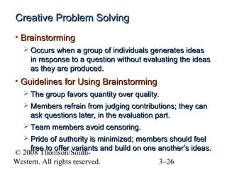 Creative Problem Solving
• Brainstorming
 Occurs when a group of individuals generates ideas

in response to a question without evaluating the ideas
as they are produced.

• Guidelines for Using Brainstorming
 The group favors quantity over quality.
 Members refrain from judging contributions; they can

ask questions later, in the evaluation part.
 Team members avoid censoring.
 Pride of authority is minimized; members should feel

free to offer variants and build on one another’s ideas.
© 2008 Thomson/SouthWestern. All rights reserved.
3–26

 