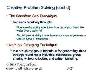 Creative Problem Solving (cont’d)
• The Crawford Slip Technique
 Achieves creativity through:


Fluency—the ability to let ideas flow out of your head like
water over a waterfall



Flexibility—the ability to use free association to generate or
classify ideas in categories.

• Nominal Grouping Technique
 Is a structured group technique for generating ideas

through round-robin individual responses, group
sharing without criticism, and written balloting.
© 2008 Thomson/SouthWestern. All rights reserved.

3–27

 