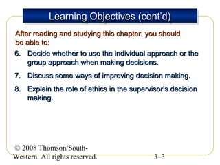 Learning Objectives (cont’d)
Learning Objectives (cont’d)
After reading and studying this chapter, you should
be able to:
6. Decide whether to use the individual approach or the
group approach when making decisions.
7. Discuss some ways of improving decision making.
8. Explain the role of ethics in the supervisor’s decision
making.

© 2008 Thomson/SouthWestern. All rights reserved.

3–3

 
