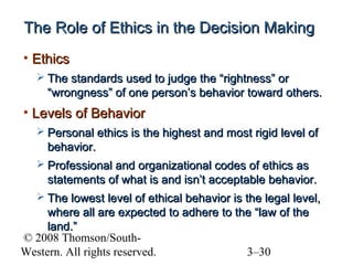 The Role of Ethics in the Decision Making
• Ethics
 The standards used to judge the “rightness” or

“wrongness” of one person’s behavior toward others.

• Levels of Behavior
 Personal ethics is the highest and most rigid level of

behavior.
 Professional and organizational codes of ethics as

statements of what is and isn’t acceptable behavior.
 The lowest level of ethical behavior is the legal level,

where all are expected to adhere to the “law of the
land.”
© 2008 Thomson/SouthWestern. All rights reserved.
3–30

 