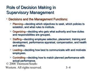 Role of Decision Making in
Supervisory Management
• Decisions and the Management Functions:
 Planning—deciding which objectives to seek, which policies to

establish, and what rules to institute.
 Organizing—deciding who gets what authority and how duties

and responsibilities are grouped.
 Staffing—deciding employee selection, placement, training and

development, performance appraisal, compensation, and health
and safety.
 Leading—deciding how best to communicate with and motivate

employees.
 Controlling—deciding how to match planned performance with

actual performance.

© 2008 Thomson/SouthWestern. All rights reserved.

3–4

 