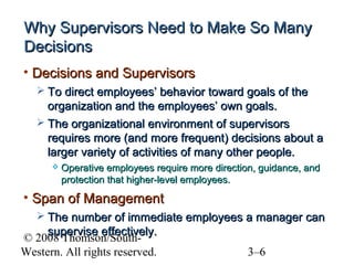Why Supervisors Need to Make So Many
Decisions
• Decisions and Supervisors
 To direct employees’ behavior toward goals of the

organization and the employees’ own goals.
 The organizational environment of supervisors
requires more (and more frequent) decisions about a
larger variety of activities of many other people.


Operative employees require more direction, guidance, and
protection that higher-level employees.

• Span of Management
 The number of immediate employees a manager can

supervise effectively.
© 2008 Thomson/SouthWestern. All rights reserved.

3–6

 