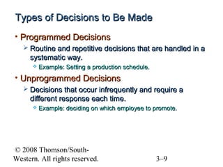 Types of Decisions to Be Made
• Programmed Decisions
 Routine and repetitive decisions that are handled in a

systematic way.


Example: Setting a production schedule.

• Unprogrammed Decisions
 Decisions that occur infrequently and require a

different response each time.


Example: deciding on which employee to promote.

© 2008 Thomson/SouthWestern. All rights reserved.

3–9

 