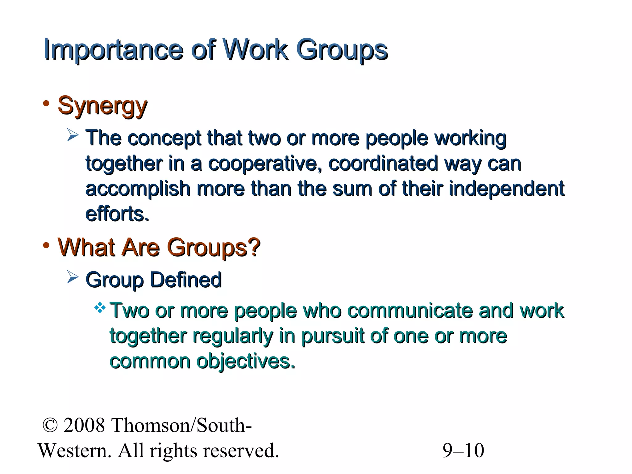 Importance of Work Groups
• Synergy
 The concept that two or more people working

together in a cooperative, coordinated way can
accomplish more than the sum of their independent
efforts.

• What Are Groups?
 Group Defined
 Two

or more people who communicate and work
together regularly in pursuit of one or more
common objectives.

© 2008 Thomson/SouthWestern. All rights reserved.

9–10

 