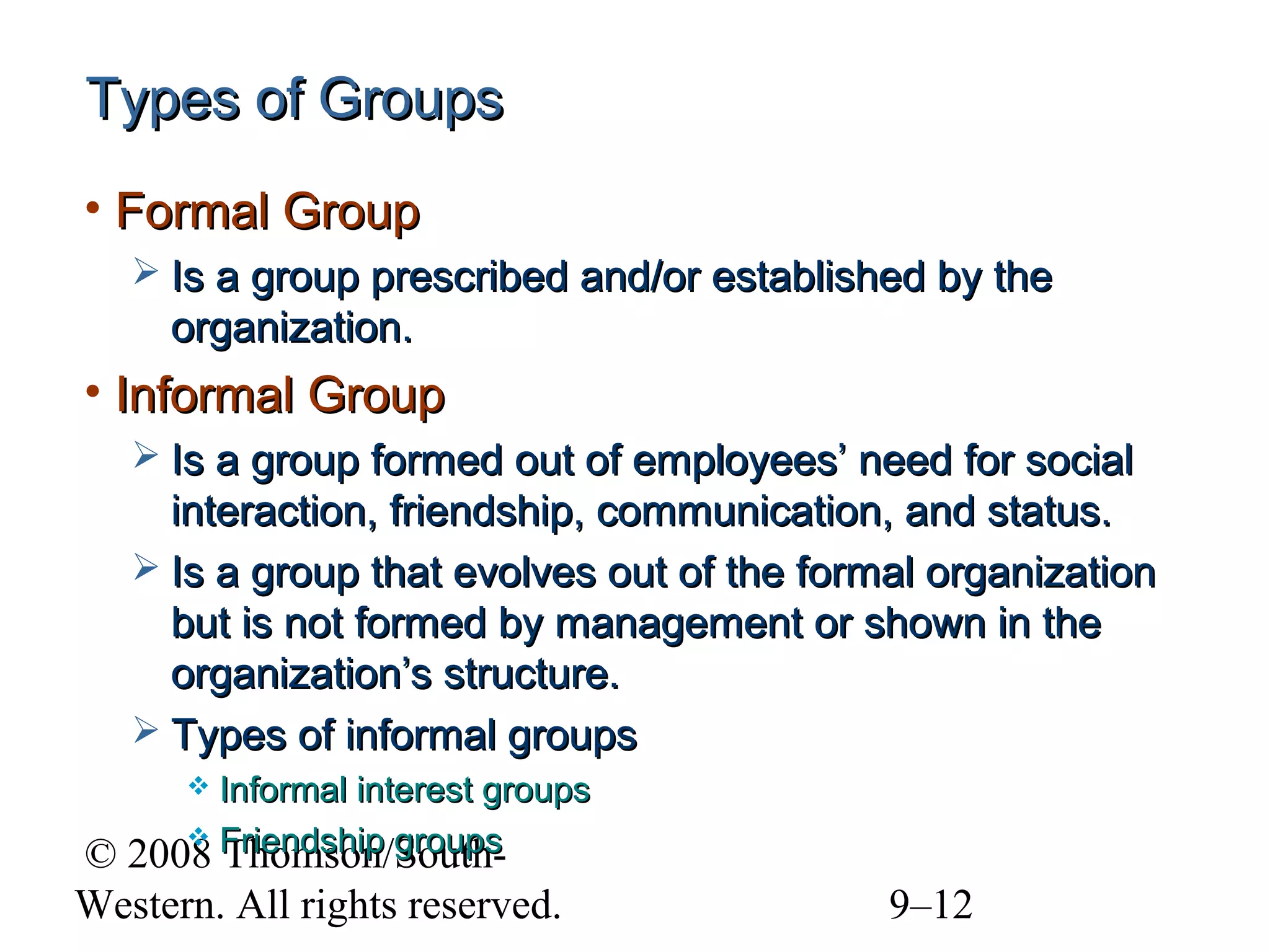 Types of Groups
• Formal Group
 Is a group prescribed and/or established by the

organization.

• Informal Group
 Is a group formed out of employees’ need for social

interaction, friendship, communication, and status.
 Is a group that evolves out of the formal organization
but is not formed by management or shown in the
organization’s structure.
 Types of informal groups
Informal interest groups
 Friendship groups
2008 Thomson/South

©
Western. All rights reserved.

9–12

 