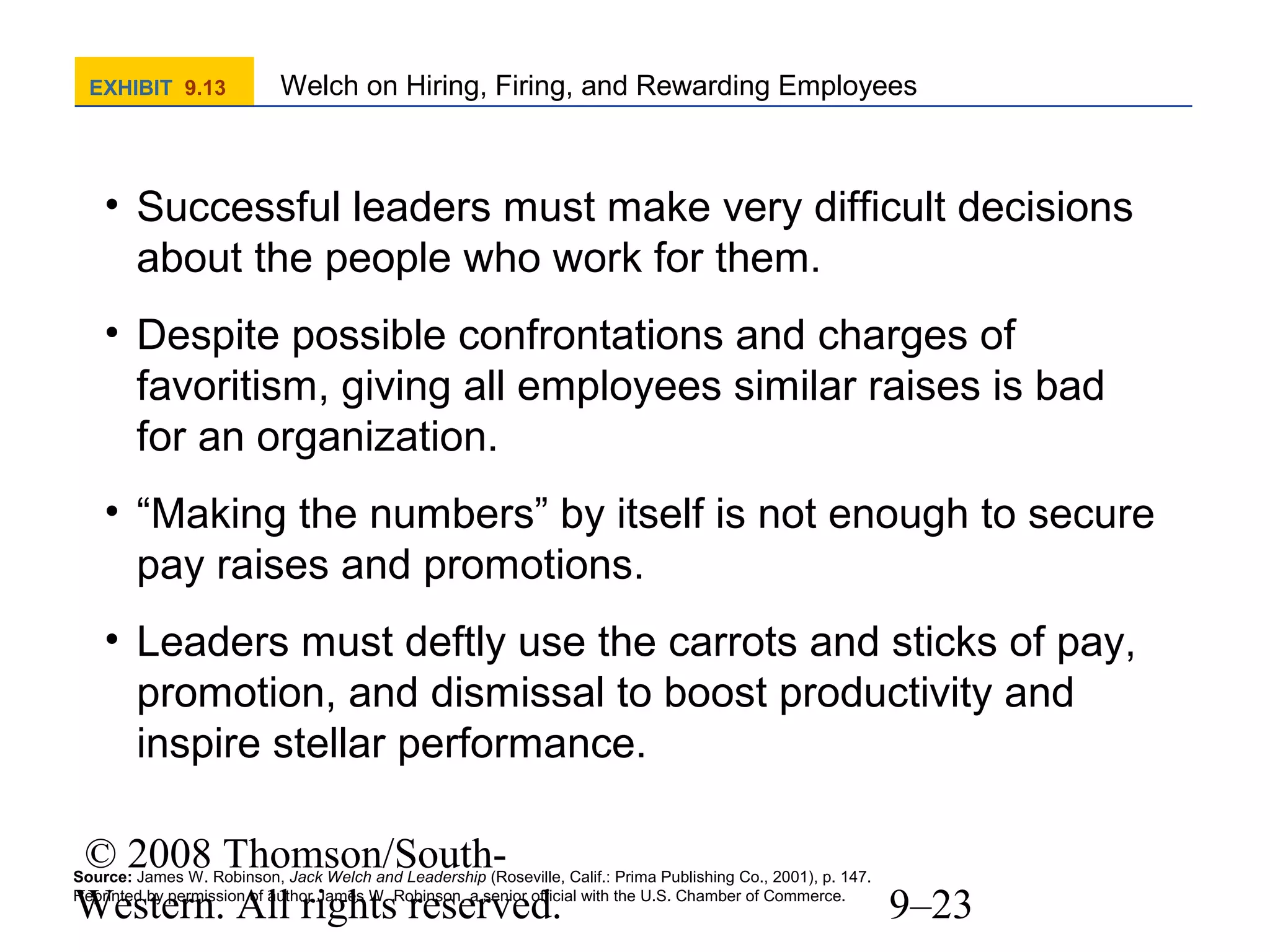 EXHIBIT 9.13

Welch on Hiring, Firing, and Rewarding Employees

• Successful leaders must make very difficult decisions
about the people who work for them.
• Despite possible confrontations and charges of
favoritism, giving all employees similar raises is bad
for an organization.
• “Making the numbers” by itself is not enough to secure
pay raises and promotions.
• Leaders must deftly use the carrots and sticks of pay,
promotion, and dismissal to boost productivity and
inspire stellar performance.
© 2008 Thomson/SouthWestern. All rights reserved.

Source: James W. Robinson, Jack Welch and Leadership (Roseville, Calif.: Prima Publishing Co., 2001), p. 147.
Reprinted by permission of author James W. Robinson, a senior official with the U.S. Chamber of Commerce.

9–23

 