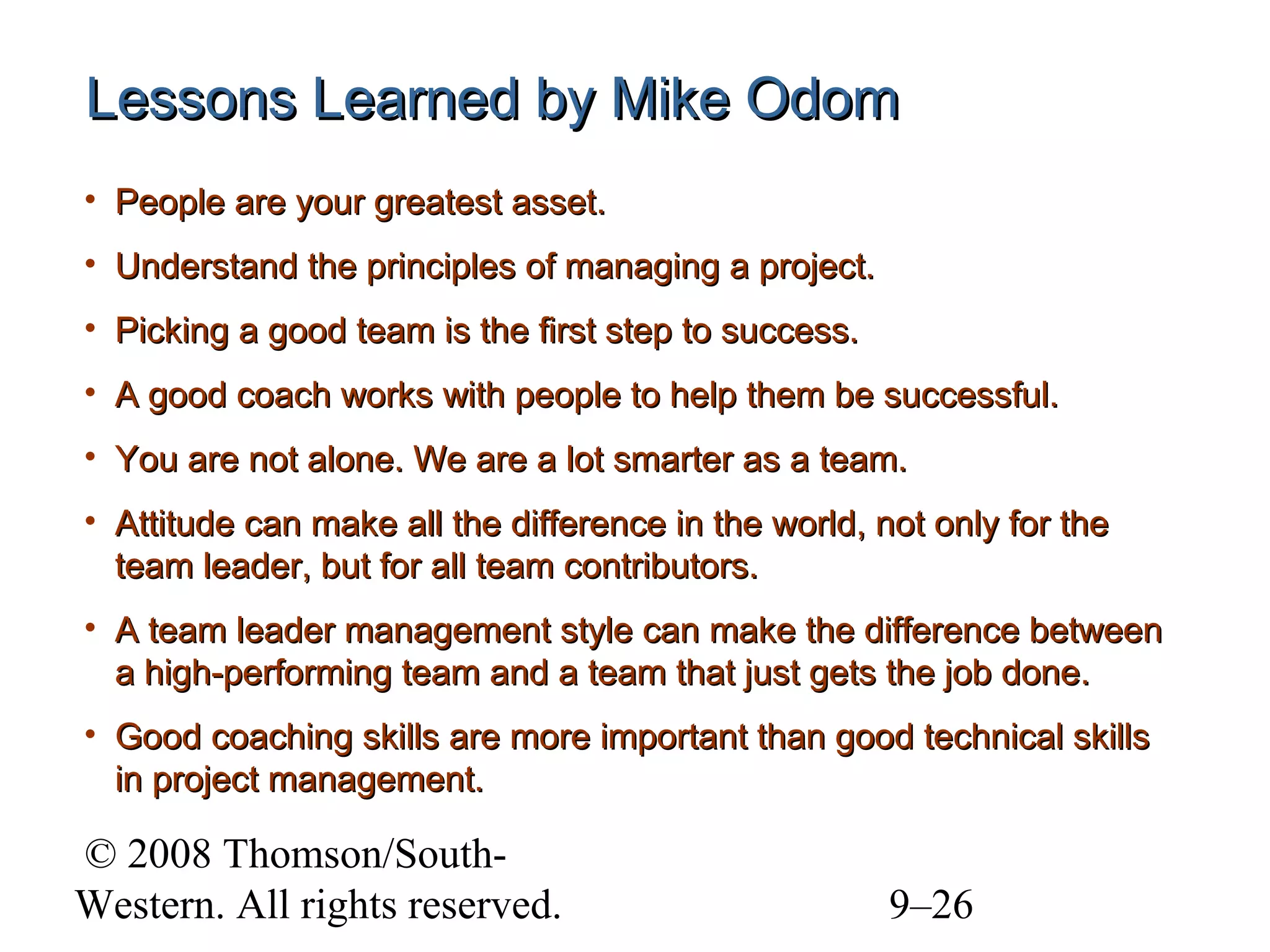 Lessons Learned by Mike Odom
• People are your greatest asset.
• Understand the principles of managing a project.
• Picking a good team is the first step to success.
• A good coach works with people to help them be successful.
• You are not alone. We are a lot smarter as a team.
• Attitude can make all the difference in the world, not only for the
team leader, but for all team contributors.
• A team leader management style can make the difference between
a high-performing team and a team that just gets the job done.
• Good coaching skills are more important than good technical skills
in project management.

© 2008 Thomson/SouthWestern. All rights reserved.

9–26

 