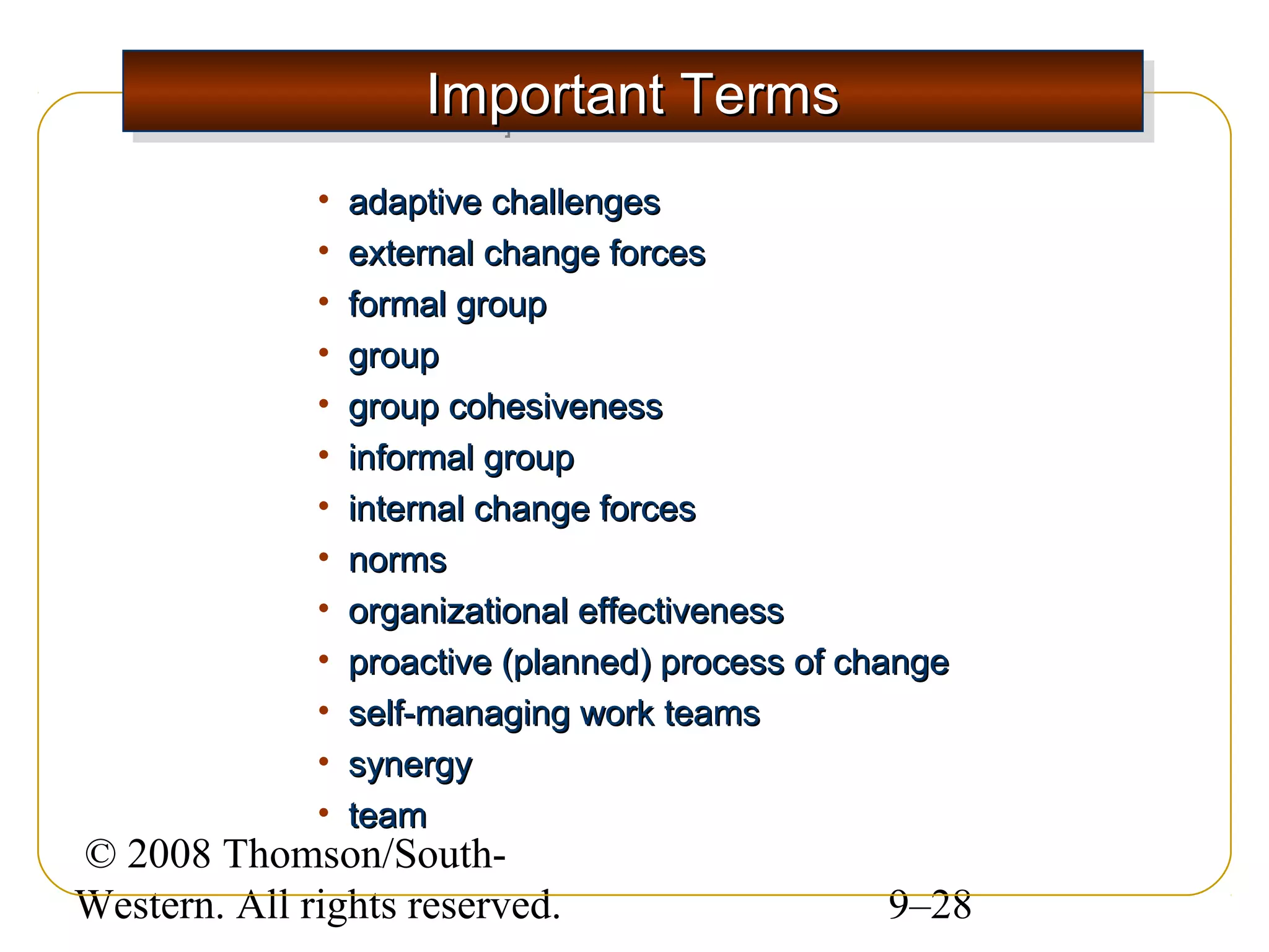 Important Terms
Important Terms
•
•
•
•
•
•
•
•
•
•
•
•
•

adaptive challenges
external change forces
formal group
group
group cohesiveness
informal group
internal change forces
norms
organizational effectiveness
proactive (planned) process of change
self-managing work teams
synergy
team

© 2008 Thomson/SouthWestern. All rights reserved.

9–28

 