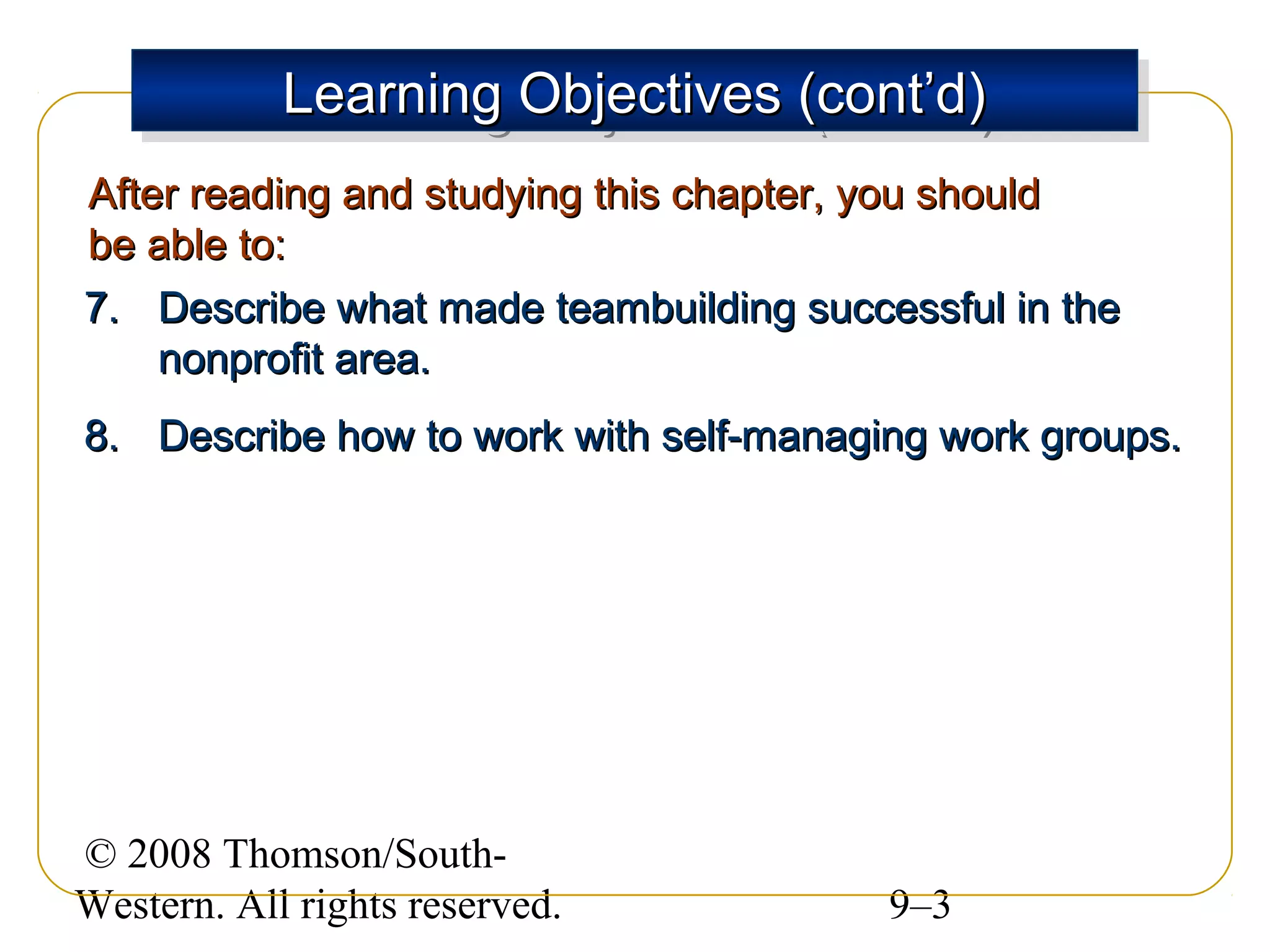 Learning Objectives (cont’d)
Learning Objectives (cont’d)
After reading and studying this chapter, you should
be able to:
7. Describe what made teambuilding successful in the
nonprofit area.
8. Describe how to work with self-managing work groups.

© 2008 Thomson/SouthWestern. All rights reserved.

9–3

 