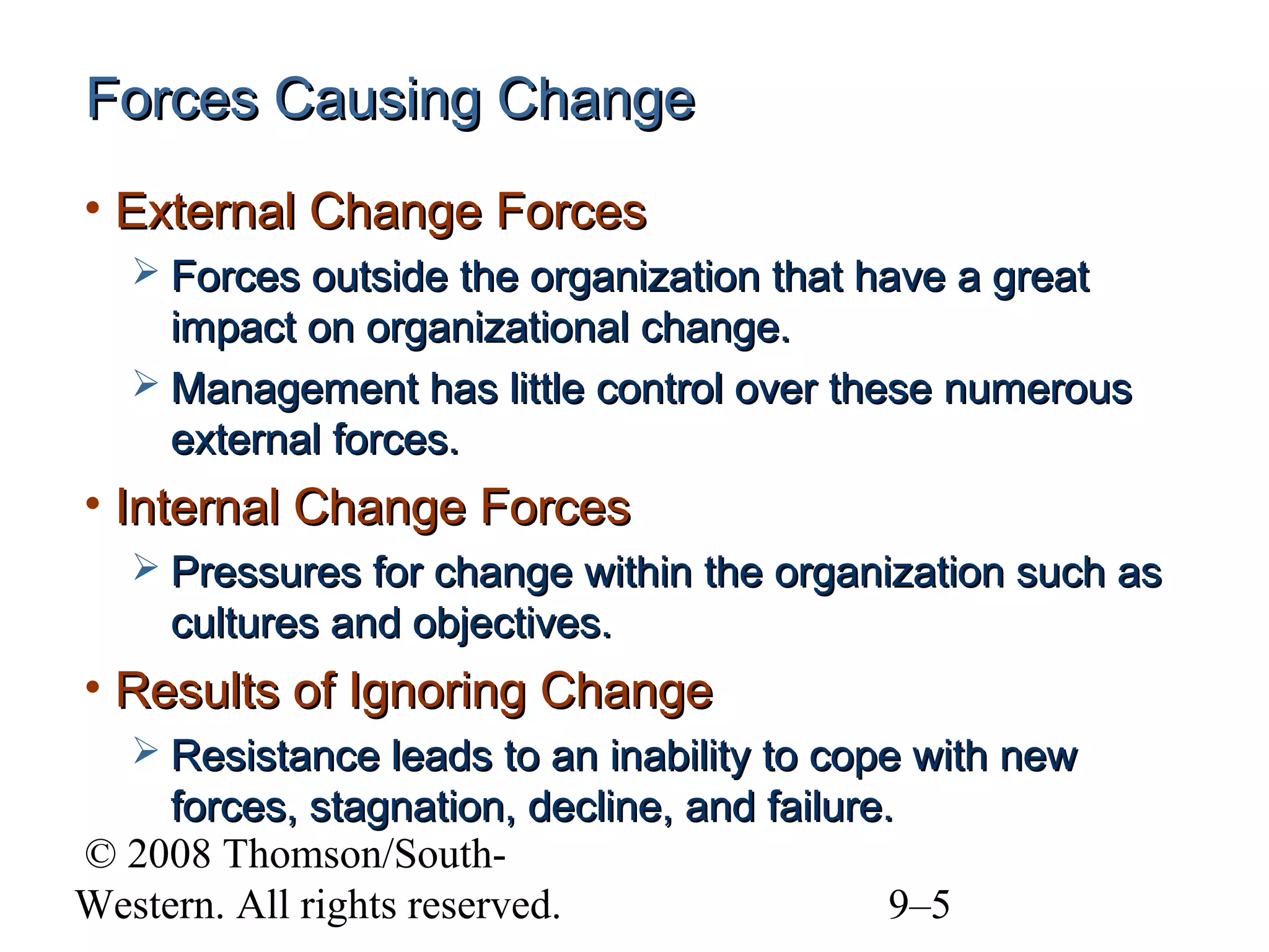 Forces Causing Change
• External Change Forces
 Forces outside the organization that have a great

impact on organizational change.
 Management has little control over these numerous
external forces.

• Internal Change Forces
 Pressures for change within the organization such as

cultures and objectives.

• Results of Ignoring Change
 Resistance leads to an inability to cope with new

forces, stagnation, decline, and failure.
© 2008 Thomson/SouthWestern. All rights reserved.
9–5

 