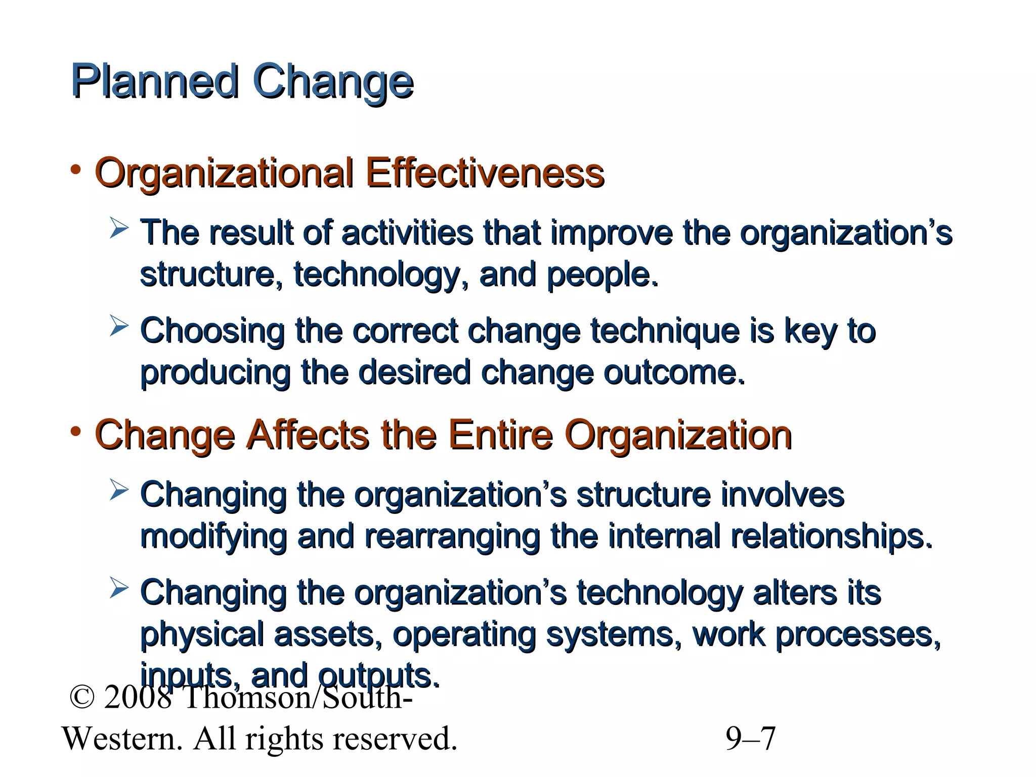 Planned Change
• Organizational Effectiveness
 The result of activities that improve the organization’s

structure, technology, and people.
 Choosing the correct change technique is key to

producing the desired change outcome.

• Change Affects the Entire Organization
 Changing the organization’s structure involves

modifying and rearranging the internal relationships.
 Changing the organization’s technology alters its

physical assets, operating systems, work processes,
inputs, and outputs.
© 2008 Thomson/SouthWestern. All rights reserved.
9–7

 